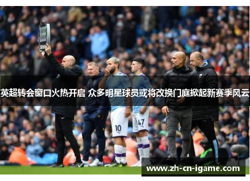 英超转会窗口火热开启 众多明星球员或将改换门庭掀起新赛季风云 英超转会窗口火热开启 众多明星球员或将改换门庭掀起新赛季风云