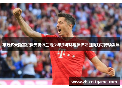 莱万多夫斯基积极支持波兰青少年参与环境保护项目助力可持续发展 莱万多夫斯基积极支持波兰青少年参与环境保护项目助力可持续发展