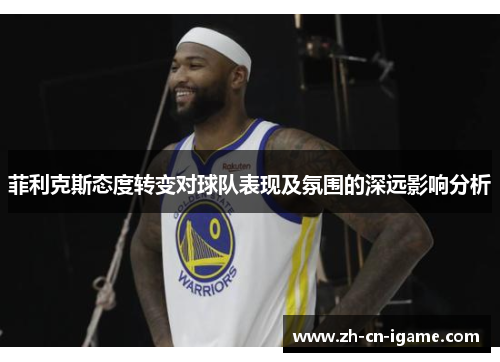 菲利克斯态度转变对球队表现及氛围的深远影响分析