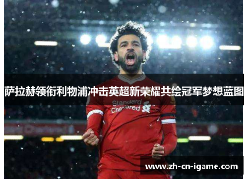 萨拉赫领衔利物浦冲击英超新荣耀共绘冠军梦想蓝图 萨拉赫领衔利物浦冲击英超新荣耀共绘冠军梦想蓝图