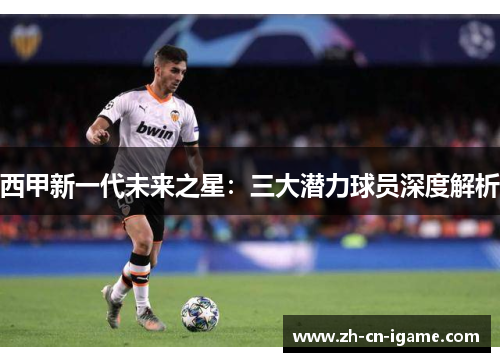 西甲新一代未来之星：三大潜力球员深度解析