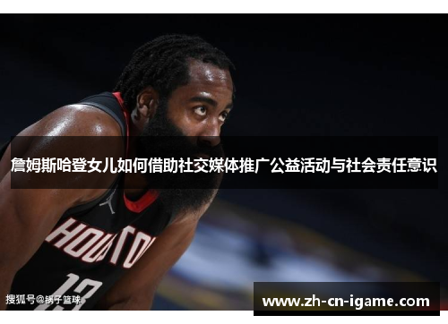 詹姆斯哈登女儿如何借助社交媒体推广公益活动与社会责任意识 詹姆斯哈登女儿如何借助社交媒体推广公益活动与社会责任意识