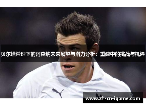 贝尔塔管理下的阿森纳未来展望与潜力分析：重建中的挑战与机遇