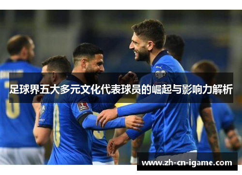 足球界五大多元文化代表球员的崛起与影响力解析 足球界五大多元文化代表球员的崛起与影响力解析