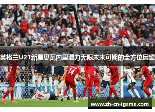 英格兰U21新星恩瓦内里潜力无限未来可期的全方位展望 英格兰U21新星恩瓦内里潜力无限未来可期的全方位展望