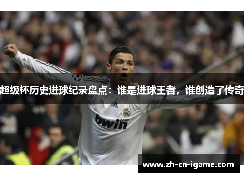 超级杯历史进球纪录盘点：谁是进球王者，谁创造了传奇