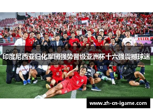 印度尼西亚归化军团强势晋级亚洲杯十六强震撼球迷