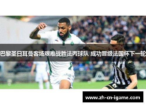 巴黎圣日耳曼客场艰难战胜法丙球队 成功晋级法国杯下一轮 巴黎圣日耳曼客场艰难战胜法丙球队 成功晋级法国杯下一轮