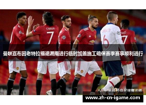 曼联宣布因老特拉福德漏雨进行临时加盖施工确保赛季赛事顺利进行 曼联宣布因老特拉福德漏雨进行临时加盖施工确保赛季赛事顺利进行