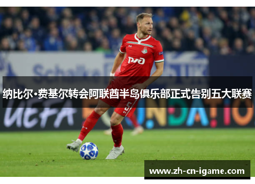 纳比尔·费基尔转会阿联酋半岛俱乐部正式告别五大联赛 纳比尔·费基尔转会阿联酋半岛俱乐部正式告别五大联赛